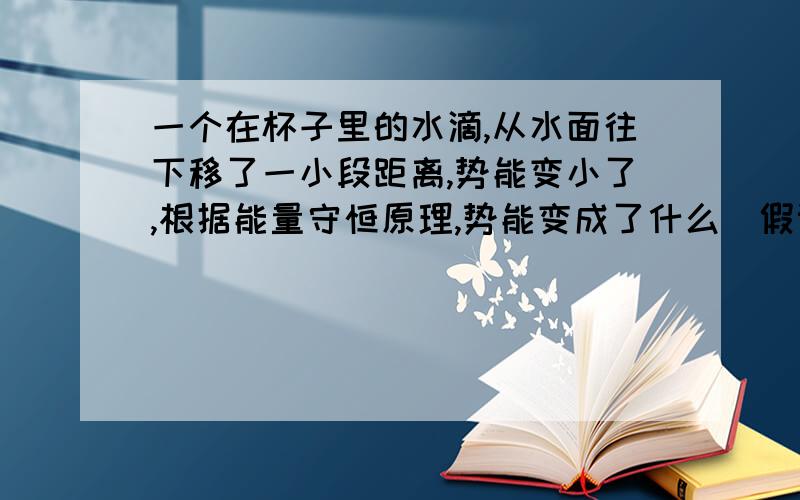 一个在杯子里的水滴,从水面往下移了一小段距离,势能变小了,根据能量守恒原理,势能变成了什么（假设得到的动能忽略不计）