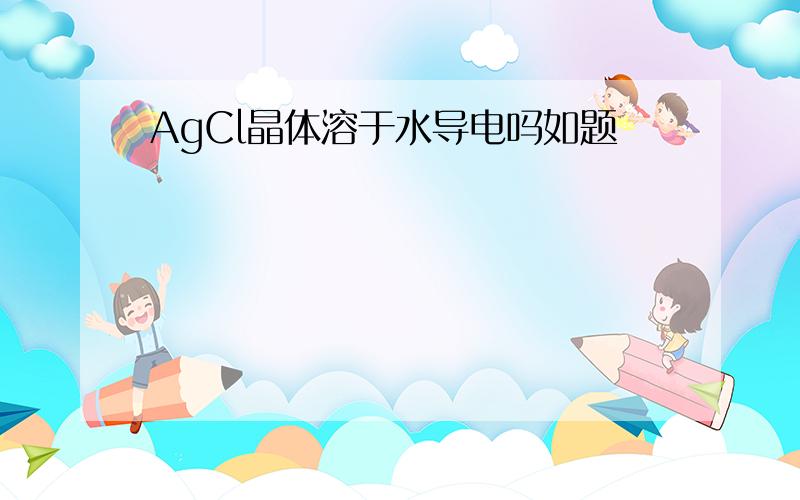 AgCl晶体溶于水导电吗如题