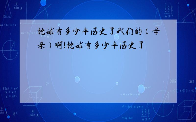 地球有多少年历史了我们的（母亲）啊!地球有多少年历史了