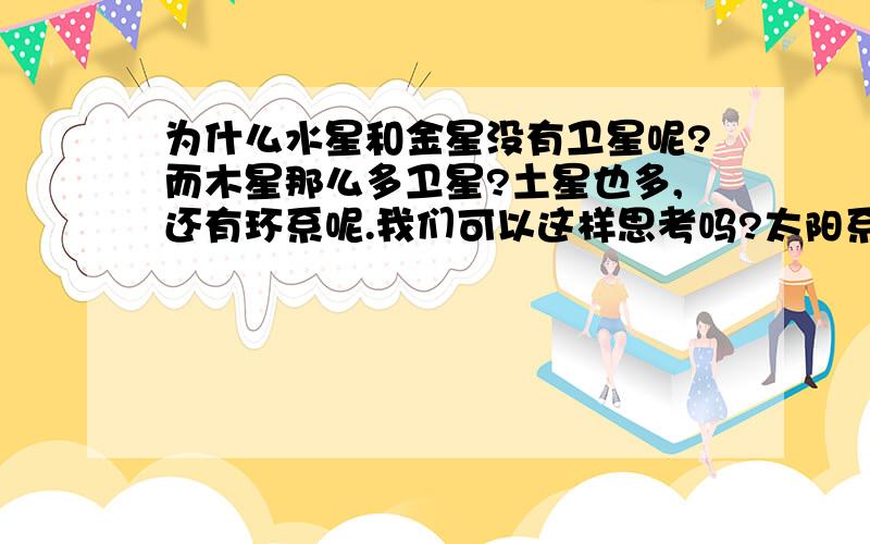 为什么水星和金星没有卫星呢?而木星那么多卫星?土星也多,还有环系呢.我们可以这样思考吗?太阳系中行星的卫星是怎样形成的?它们是行星的环系物质、还是俘获的小行星?还是.我也不太相