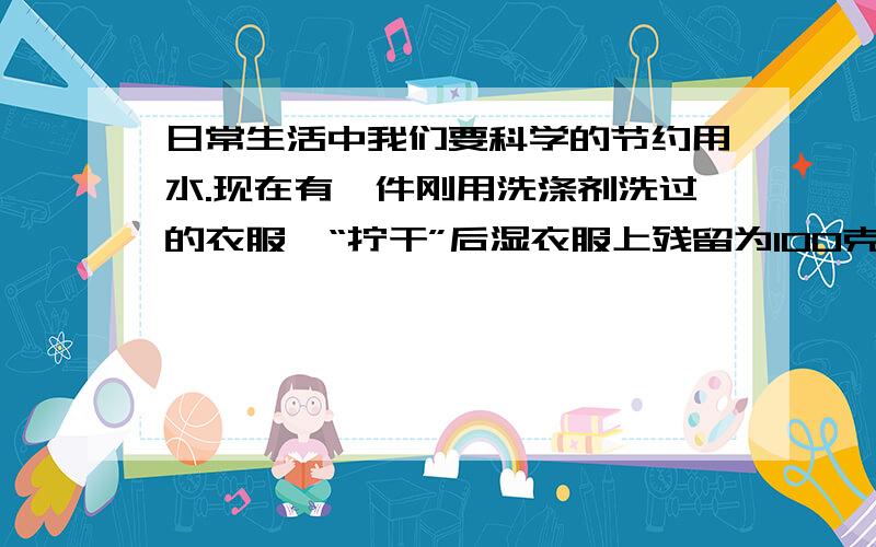 日常生活中我们要科学的节约用水.现在有一件刚用洗涤剂洗过的衣服,“拧干”后湿衣服上残留为100克,其中含洗涤剂的质量分数为1%.试求（1）湿衣服上残留的洗涤剂质量为多少克?（2）小王