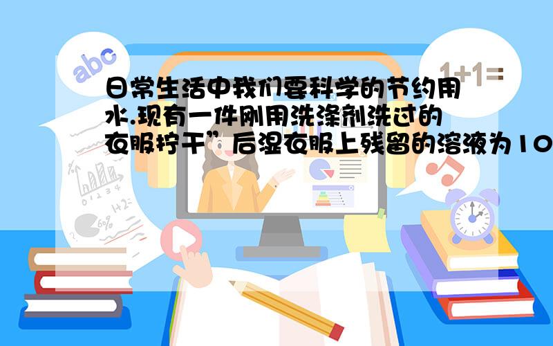 日常生活中我们要科学的节约用水.现有一件刚用洗涤剂洗过的衣服拧干”后湿衣服上残留的溶液为100g,其中含洗涤剂的质量分数为1%,则湿衣服上残留的洗涤剂的质量为____________g【2】现用5700