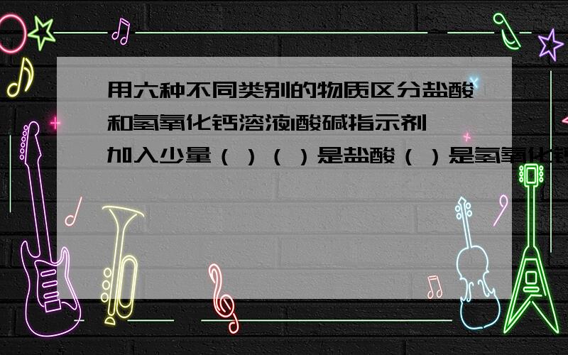 用六种不同类别的物质区分盐酸和氢氧化钙溶液1酸碱指示剂,加入少量（）（）是盐酸（）是氢氧化钙2.金属  加入少量（） （）是盐酸 （）是氢氧化钙3金属氧化物 加入少量（）（）是盐酸