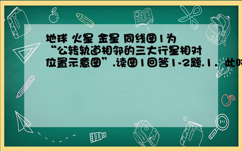 地球 火星 金星 同线图1为“公转轨道相邻的三大行星相对位置示意图”.读图1回答1-2题.1．此时( )A．是地球上南极地区进行科学考察的黄金季节B．地球处于远日点附近,公转速度较慢C．我国