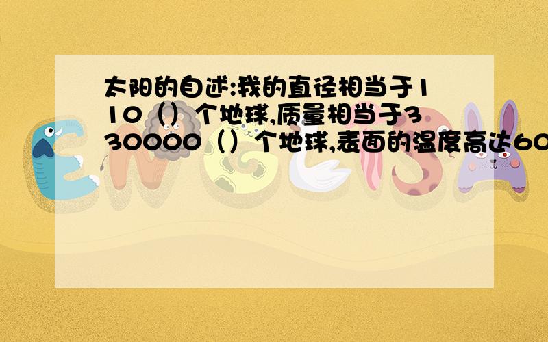 太阳的自述:我的直径相当于110（）个地球,质量相当于330000（）个地球,表面的温度高达6000（）度,我每秒钟发出的能量高达386000.00[注:共有24个零]（ ）.能量在我的大约700000（）千米的深处产