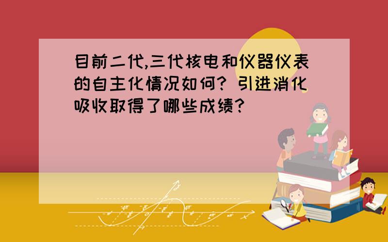 目前二代,三代核电和仪器仪表的自主化情况如何? 引进消化吸收取得了哪些成绩?