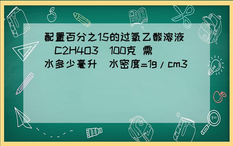 配置百分之15的过氧乙酸溶液(C2H4O3)100克 需水多少毫升(水密度=1g/cm3）