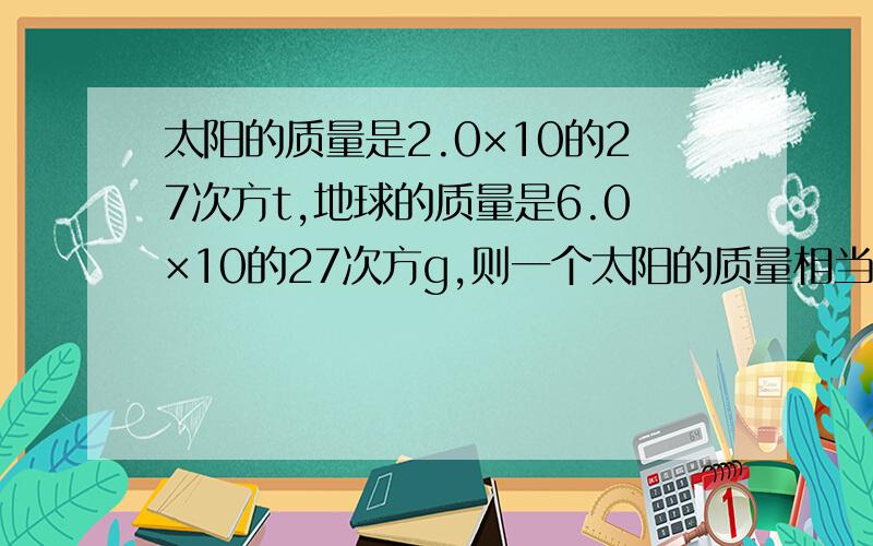 太阳的质量是2.0×10的27次方t,地球的质量是6.0×10的27次方g,则一个太阳的质量相当于（）地球的质量,银河系的质量的数量级是10的41次方吨，电子的数量级约是10的－32次方千克，银河系的质量