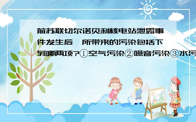 前苏联切尔诺贝利核电站泄露事件发生后,所带来的污染包括下列哪两项?①空气污染②噪音污染③水污染④地层下陷A①② B①③ C②④ D③④