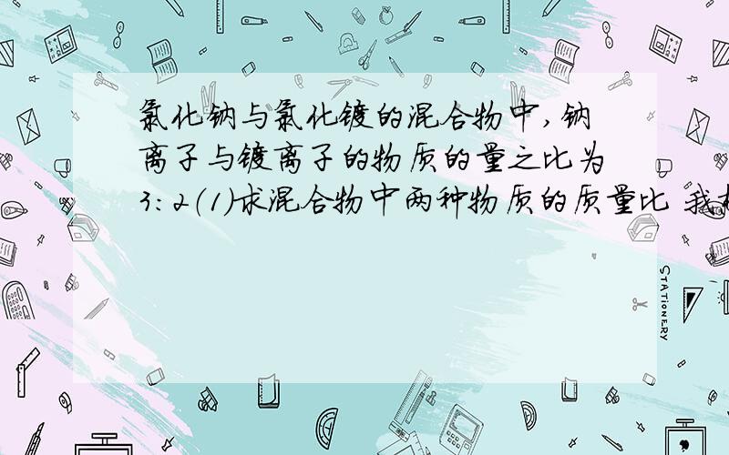 氯化钠与氯化镁的混合物中,钠离子与镁离子的物质的量之比为3：2（1）求混合物中两种物质的质量比 我想问的是 为什么  钠离子镁离子的物质的量之比是3:2    从而怎么得到氯化钠和氯化镁