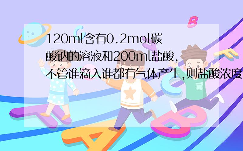 120ml含有0.2mol碳酸钠的溶液和200ml盐酸,不管谁滴入谁都有气体产生,则盐酸浓度合理的是谢谢了,A2mol/l B 1.5mol/l