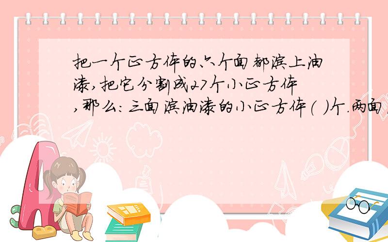 把一个正方体的六个面都涂上油漆,把它分割成27个小正方体,那么:三面涂油漆的小正方体( )个.两面涂油漆的()把一个正方体的六个面都涂上油漆,把它分割成27个小正方体,那么:三面涂油漆的小