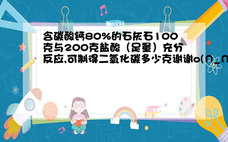 含碳酸钙80%的石灰石100克与200克盐酸（足量）充分反应,可制得二氧化碳多少克谢谢o(∩_∩)o 哈哈(*^__^*)