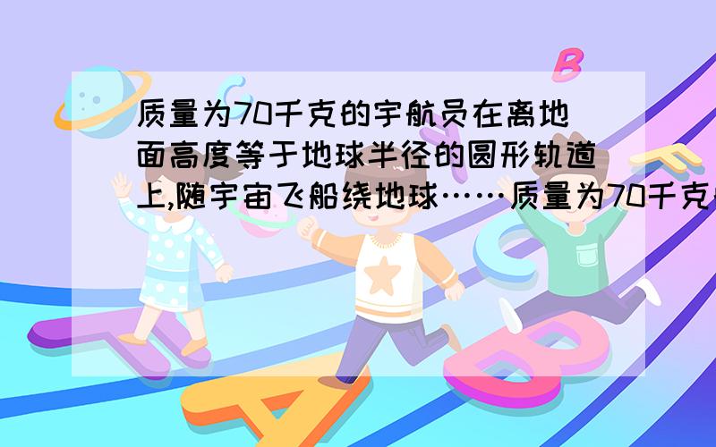 质量为70千克的宇航员在离地面高度等于地球半径的圆形轨道上,随宇宙飞船绕地球……质量为70千克的宇航员在离地面高度等于地球半径的圆形轨道上,随宇宙飞船绕地球运行时,他受到地球的