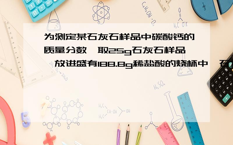 为测定某石灰石样品中碳酸钙的质量分数,取25g石灰石样品,放进盛有188.8g稀盐酸的烧杯中,石灰石中的碳酸与盐酸恰好完全反应（杂质不反应,也不溶解）烧杯内物质的质量变为205g.求：1.反应