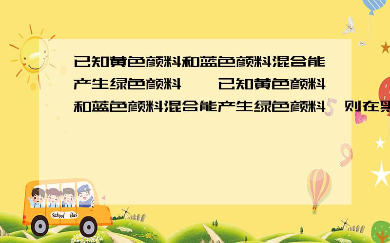 已知黄色颜料和蓝色颜料混合能产生绿色颜料……已知黄色颜料和蓝色颜料混合能产生绿色颜料,则在黑暗的房间内,用一束绿色光照一张黄色的纸,我们能看到的纸是什么颜色的