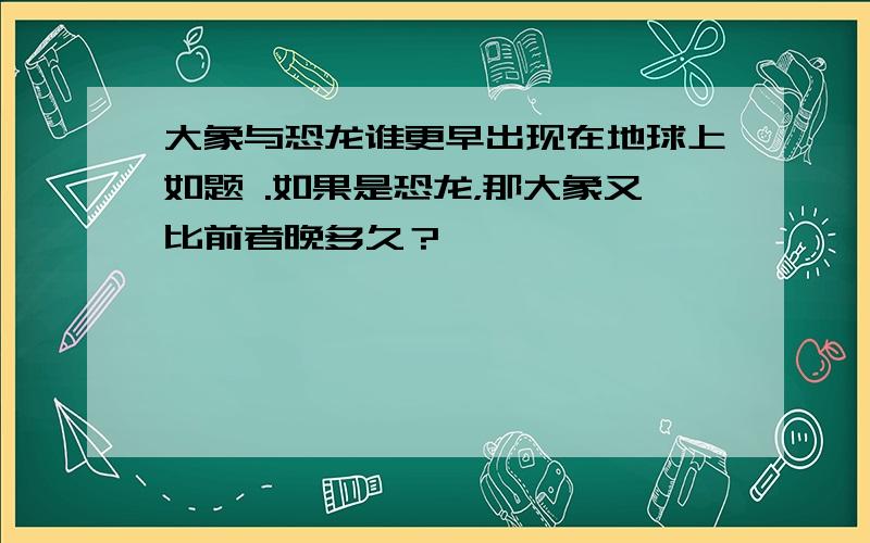 大象与恐龙谁更早出现在地球上如题 .如果是恐龙，那大象又比前者晚多久？