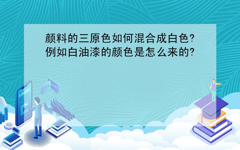 颜料的三原色如何混合成白色?例如白油漆的颜色是怎么来的?