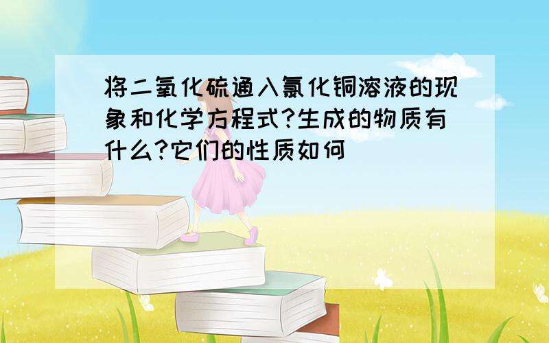 将二氧化硫通入氯化铜溶液的现象和化学方程式?生成的物质有什么?它们的性质如何