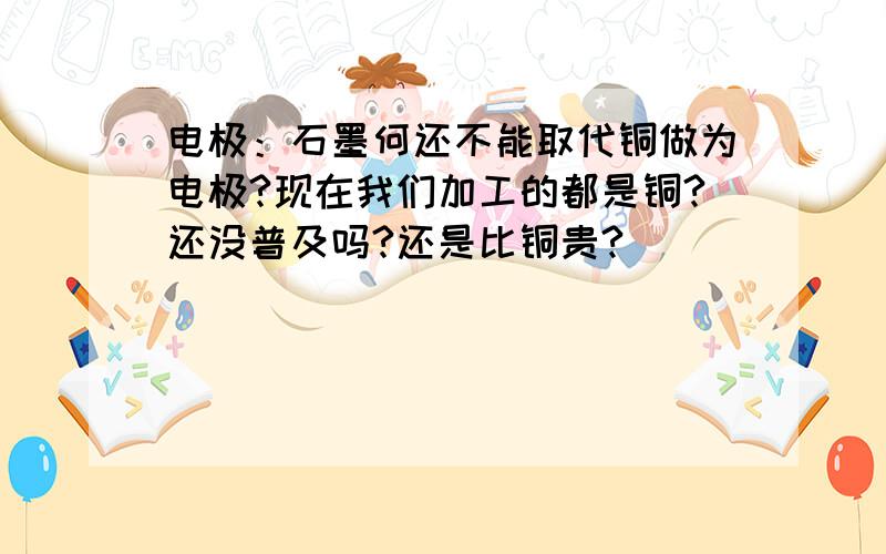 电极：石墨何还不能取代铜做为电极?现在我们加工的都是铜?还没普及吗?还是比铜贵?