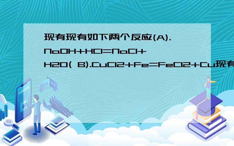 现有现有如下两个反应(A).NaOH+HCl=NaCl+H2O( B).CuCl2+Fe=FeCl2+Cu现有如下两个反应(A).NaOH+HCl=NaCl+H2O( B).CuCl2+Fe=FeCl2+Cu（1）根据两反应本质,能设计成原电池判的反应是_____________,不能的反应请说明其原