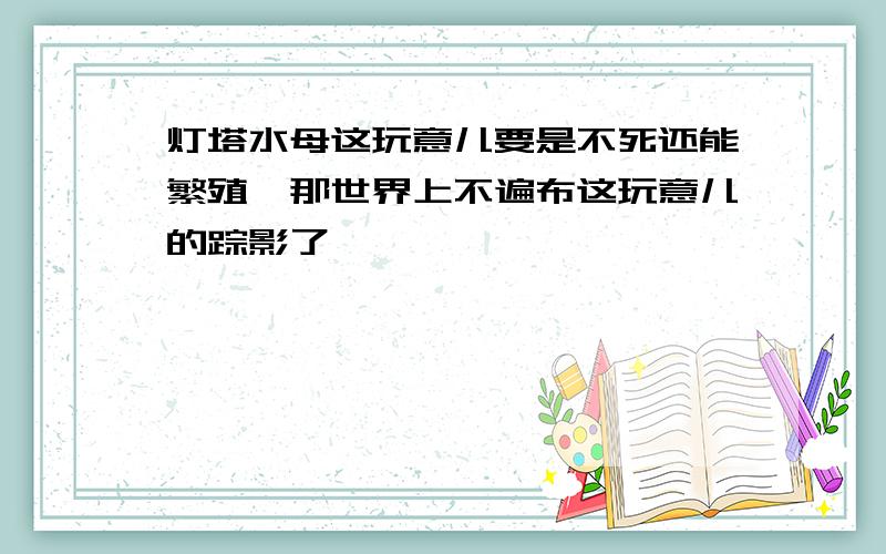 灯塔水母这玩意儿要是不死还能繁殖,那世界上不遍布这玩意儿的踪影了,