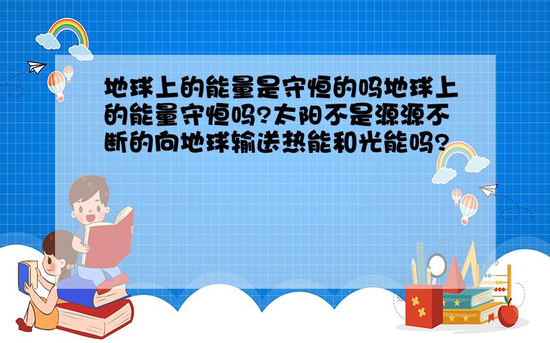 地球上的能量是守恒的吗地球上的能量守恒吗?太阳不是源源不断的向地球输送热能和光能吗?