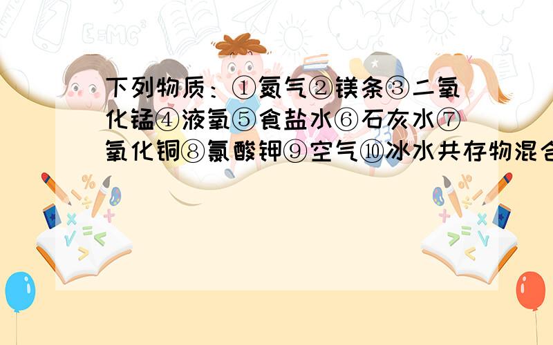 下列物质：①氮气②镁条③二氧化锰④液氧⑤食盐水⑥石灰水⑦氧化铜⑧氯酸钾⑨空气⑩冰水共存物混合物 纯净物 单质 化合物 氧化物