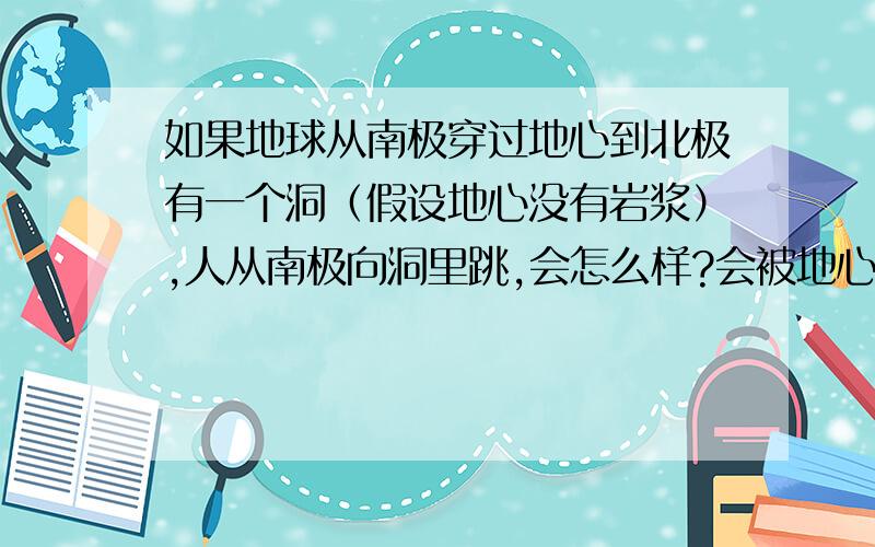 如果地球从南极穿过地心到北极有一个洞（假设地心没有岩浆）,人从南极向洞里跳,会怎么样?会被地心吸住吗?地球会自转而且地心引力极强