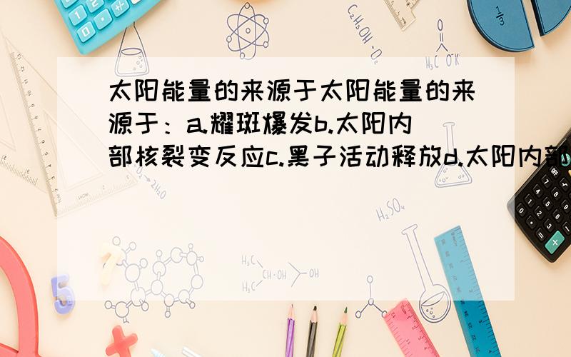 太阳能量的来源于太阳能量的来源于：a.耀斑爆发b.太阳内部核裂变反应c.黑子活动释放d.太阳内部核聚变反应