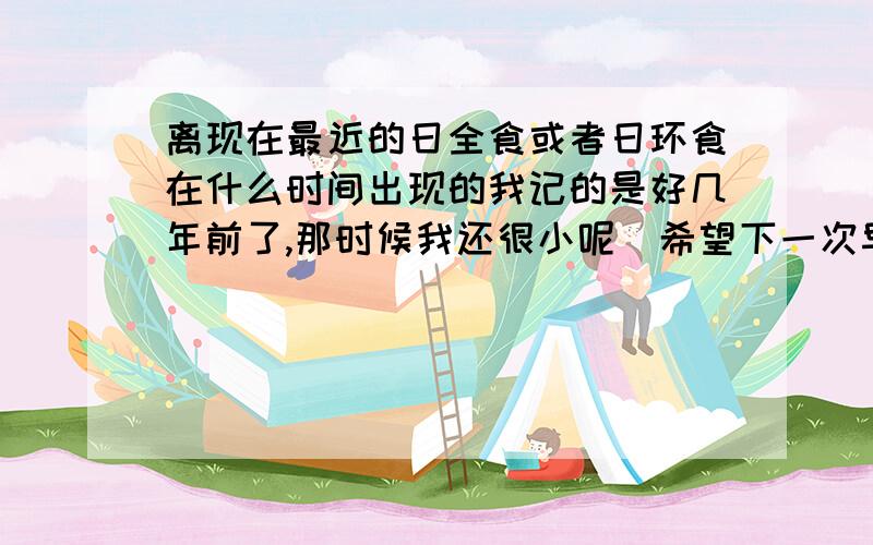 离现在最近的日全食或者日环食在什么时间出现的我记的是好几年前了,那时候我还很小呢．希望下一次早点出现．