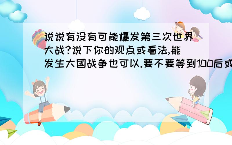 说说有没有可能爆发第三次世界大战?说下你的观点或看法,能发生大国战争也可以.要不要等到100后或几十之年内?