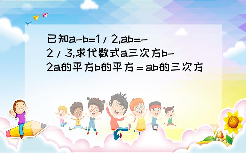 已知a-b=1/2,ab=-2/3,求代数式a三次方b-2a的平方b的平方＝ab的三次方