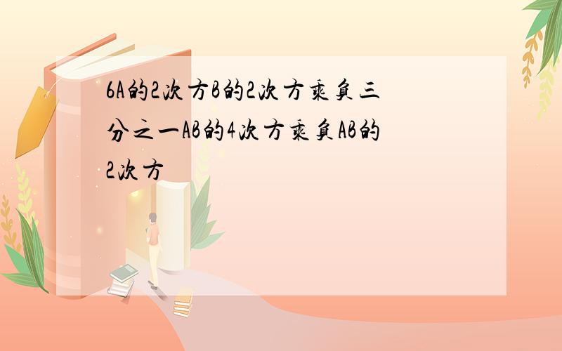 6A的2次方B的2次方乘负三分之一AB的4次方乘负AB的2次方