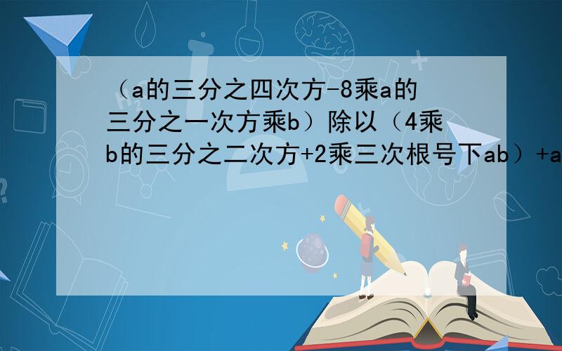 （a的三分之四次方-8乘a的三分之一次方乘b）除以（4乘b的三分之二次方+2乘三次根号下ab）+a的三分之二次方