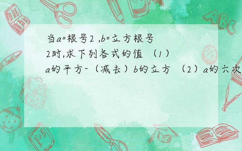 当a=根号2 ,b=立方根号2时,求下列各式的值 （1）a的平方-（减去）b的立方 （2）a的六次方-b的六次方那位帮忙算下咯 5555 我狠急的!会加财富的!