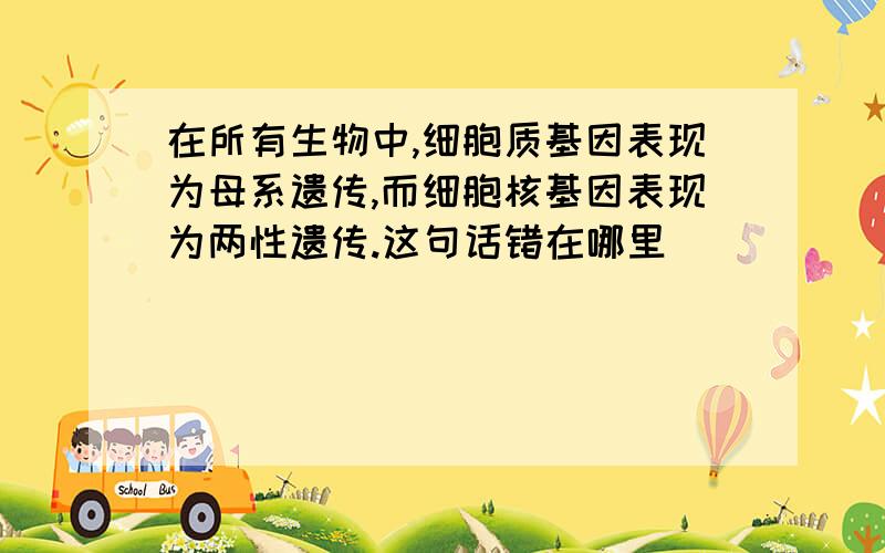 在所有生物中,细胞质基因表现为母系遗传,而细胞核基因表现为两性遗传.这句话错在哪里