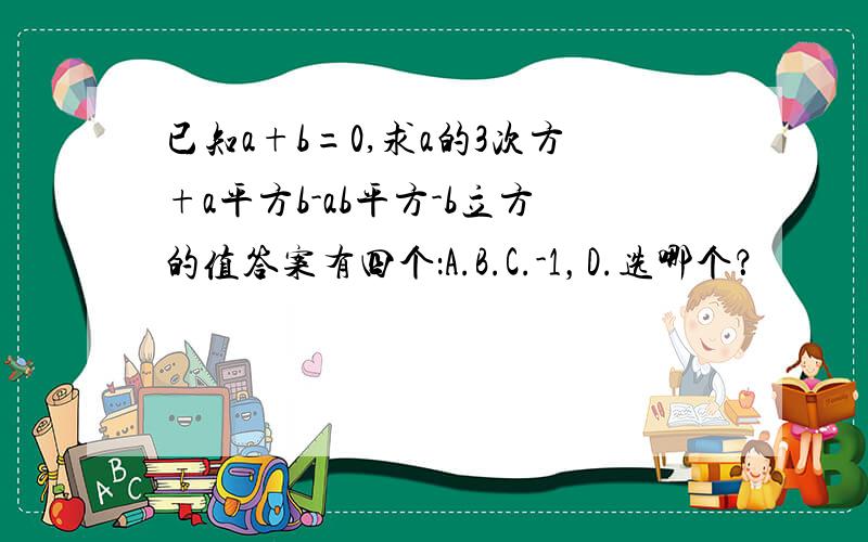 已知a+b=0,求a的3次方+a平方b-ab平方-b立方的值答案有四个：A.B.C.-1，D.选哪个？