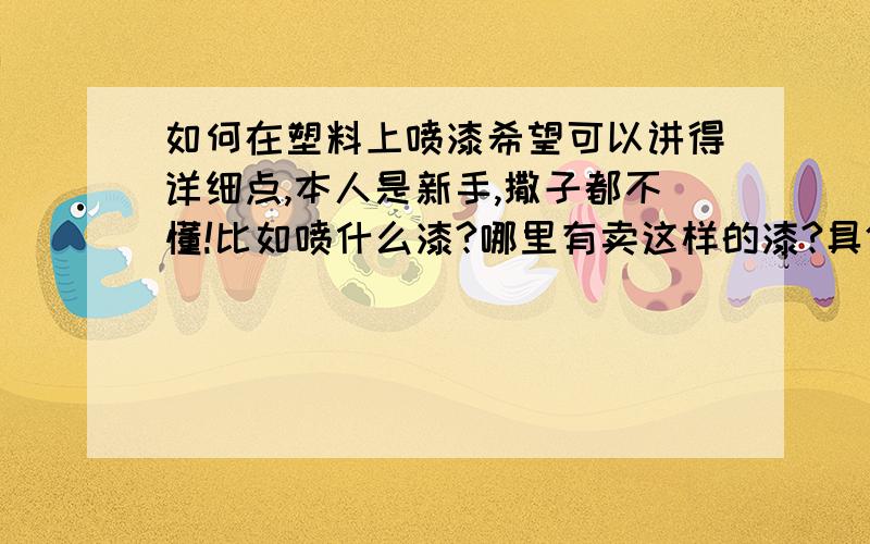 如何在塑料上喷漆希望可以讲得详细点,本人是新手,撒子都不懂!比如喷什么漆?哪里有卖这样的漆?具体喷发?