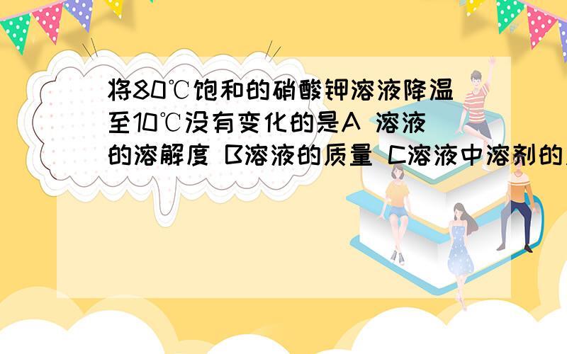 将80℃饱和的硝酸钾溶液降温至10℃没有变化的是A 溶液的溶解度 B溶液的质量 C溶液中溶剂的质量 D溶质质量