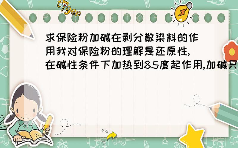 求保险粉加碱在剥分散染料的作用我对保险粉的理解是还原性,在碱性条件下加热到85度起作用,加碱只是调节PH值.而今天有人告诉我保险粉剥红光,片碱剥黄光.到底哪个才是正确的,