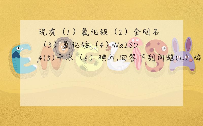 现有（1）氯化钡（2）金刚石（3）氯化铵（4）Na2SO4(5)干冰（6）碘片,回答下列问题(1）熔化时不需要破坏化学键的是——————（2）熔化时需要破坏共价键的是（3）属于离子化合物的是（