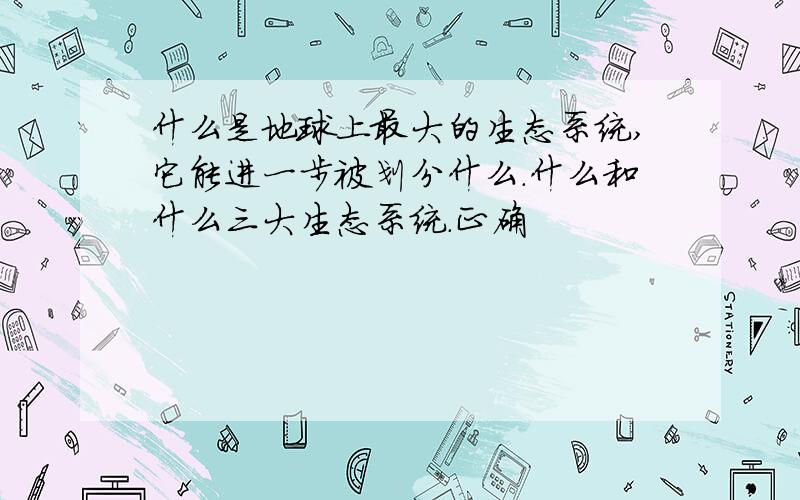 什么是地球上最大的生态系统,它能进一步被划分什么.什么和什么三大生态系统.正确