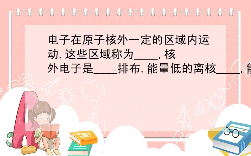 电子在原子核外一定的区域内运动,这些区域称为____,核外电子是____排布,能量低的离核____,能量高的离核_____