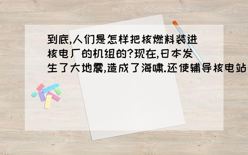 到底,人们是怎样把核燃料装进核电厂的机组的?现在,日本发生了大地震,造成了海啸.还使辅导核电站泄漏了核燃料,造成和辐射.到这里,我想问问,到底人们是怎样把核燃料装进核电站机组的?