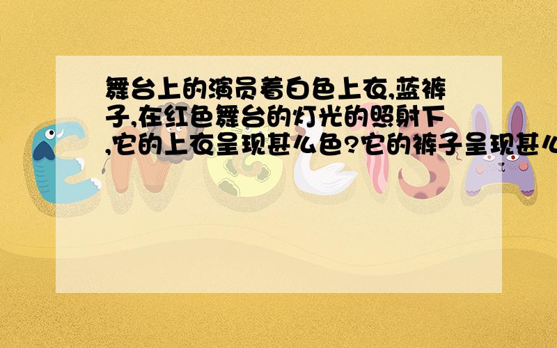 舞台上的演员着白色上衣,蓝裤子,在红色舞台的灯光的照射下,它的上衣呈现甚么色?它的裤子呈现甚么颜色物理题  要具体的分析和知识总结（要准确答案!）