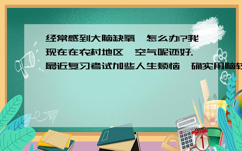 经常感到大脑缺氧,怎么办?我现在在农村地区,空气呢还好.最近复习考试加些人生烦恼,确实用脑较多,情绪也压抑 早上快醒那会儿总是做梦要吃早饭的道理我明白,也基本保证