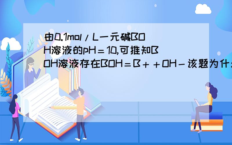 由0.1mol/L一元碱BOH溶液的pH＝10,可推知BOH溶液存在BOH＝B＋＋OH－该题为什么不对?请详细解释,谢谢