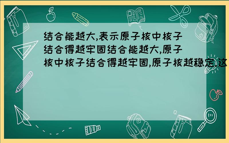 结合能越大,表示原子核中核子结合得越牢固结合能越大,原子核中核子结合得越牢固,原子核越稳定.这句话对么?不是应该是比结合能么?