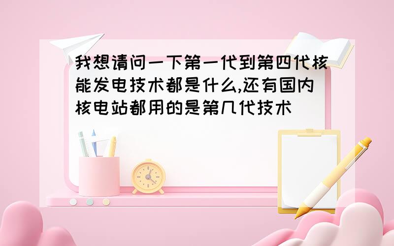 我想请问一下第一代到第四代核能发电技术都是什么,还有国内核电站都用的是第几代技术